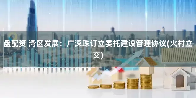 盘配资 湾区发展：广深珠订立委托建设管理协议(火村立交)