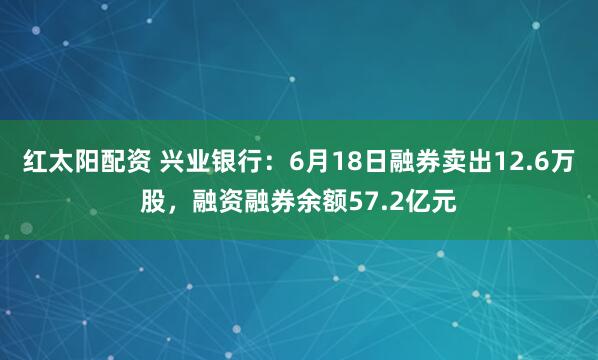 红太阳配资 兴业银行：6月18日融券卖出12.6万股，融资融券余额57.2亿元