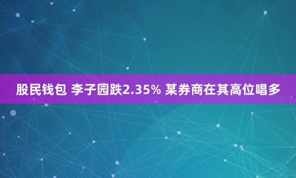 股民钱包 李子园跌2.35% 某券商在其高位唱多