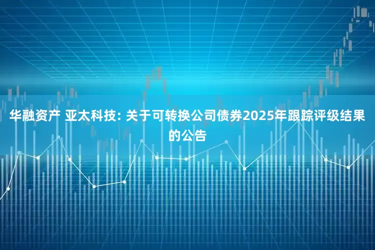 华融资产 亚太科技: 关于可转换公司债券2025年跟踪评级结果的公告