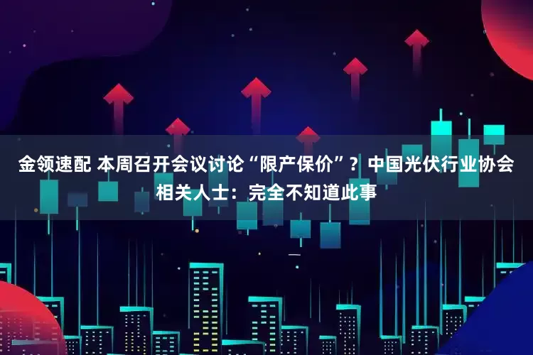 金领速配 本周召开会议讨论“限产保价”？中国光伏行业协会相关人士：完全不知道此事