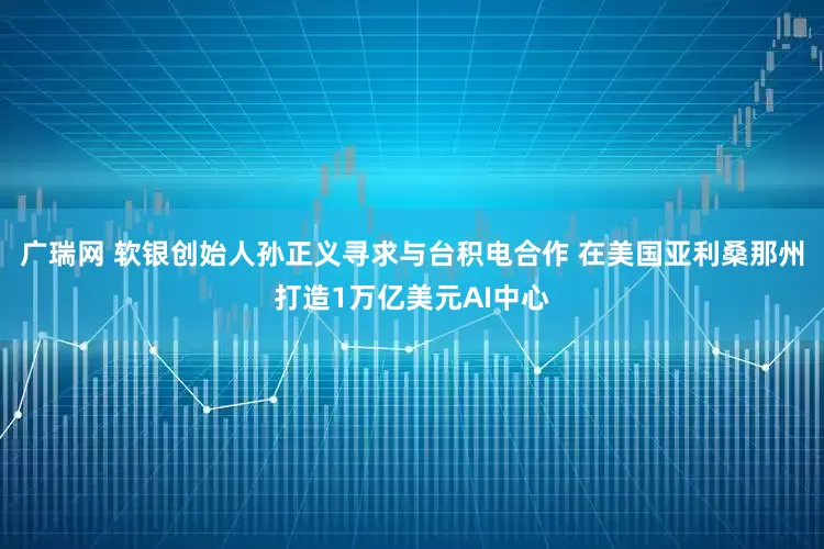 广瑞网 软银创始人孙正义寻求与台积电合作 在美国亚利桑那州打造1万亿美元AI中心
