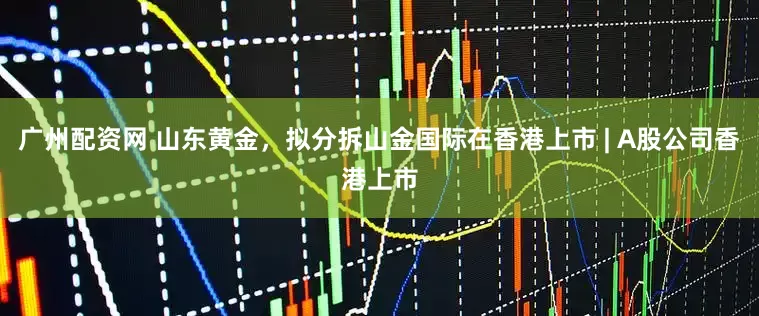 广州配资网 山东黄金，拟分拆山金国际在香港上市 | A股公司香港上市