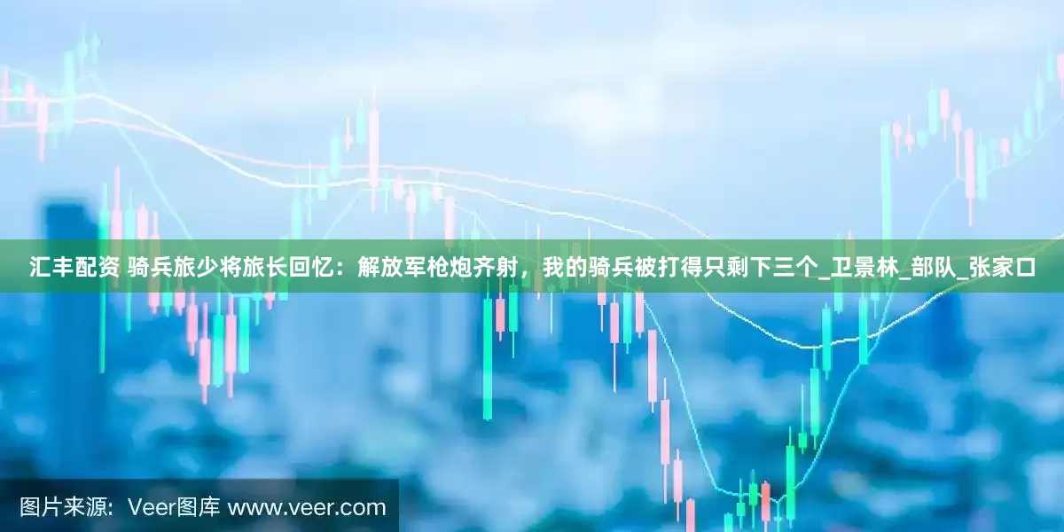 汇丰配资 骑兵旅少将旅长回忆：解放军枪炮齐射，我的骑兵被打得只剩下三个_卫景林_部队_张家口