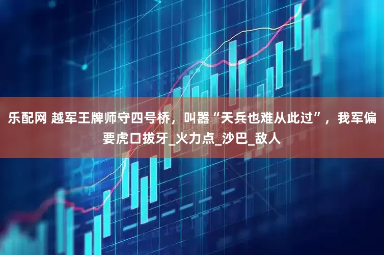 乐配网 越军王牌师守四号桥，叫嚣“天兵也难从此过”，我军偏要虎口拔牙_火力点_沙巴_敌人