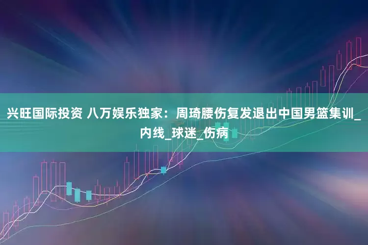 兴旺国际投资 八万娱乐独家：周琦腰伤复发退出中国男篮集训_内线_球迷_伤病
