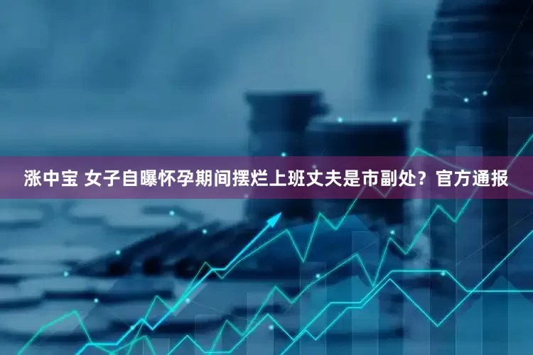 涨中宝 女子自曝怀孕期间摆烂上班丈夫是市副处？官方通报