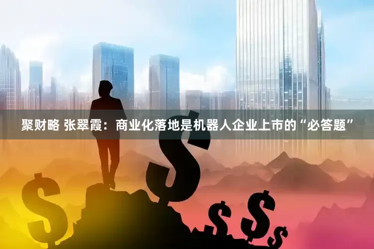 聚财略 张翠霞：商业化落地是机器人企业上市的“必答题”