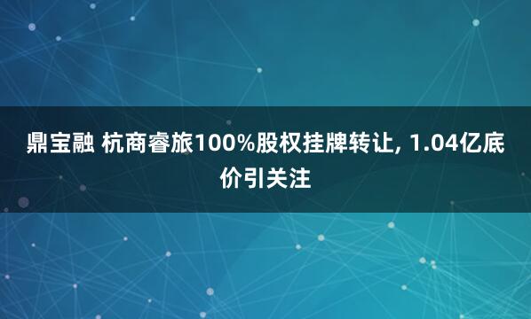 鼎宝融 杭商睿旅100%股权挂牌转让, 1.04亿底价引关注