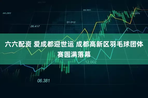 六六配资 爱成都迎世运 成都高新区羽毛球团体赛圆满落幕