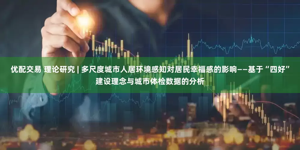 优配交易 理论研究 | 多尺度城市人居环境感知对居民幸福感的影响——基于“四好”建设理念与城市体检数据的分析