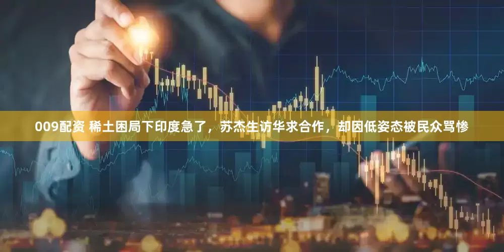 009配资 稀土困局下印度急了，苏杰生访华求合作，却因低姿态被民众骂惨