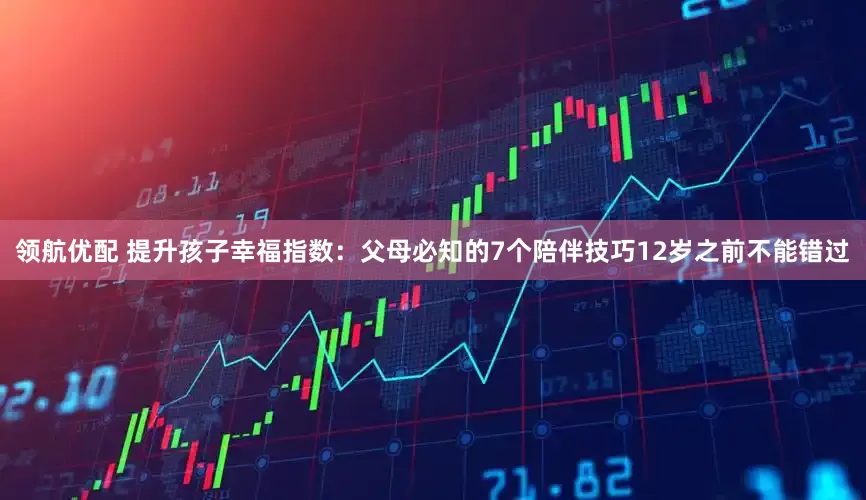 领航优配 提升孩子幸福指数：父母必知的7个陪伴技巧12岁之前不能错过