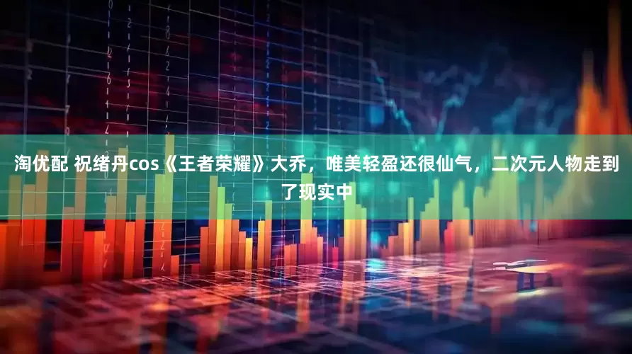 淘优配 祝绪丹cos《王者荣耀》大乔，唯美轻盈还很仙气，二次元人物走到了现实中