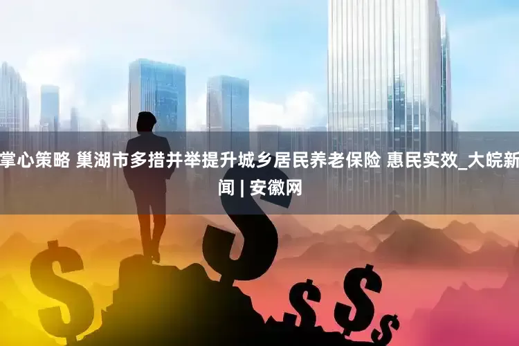 掌心策略 巢湖市多措并举提升城乡居民养老保险 惠民实效_大皖新闻 | 安徽网