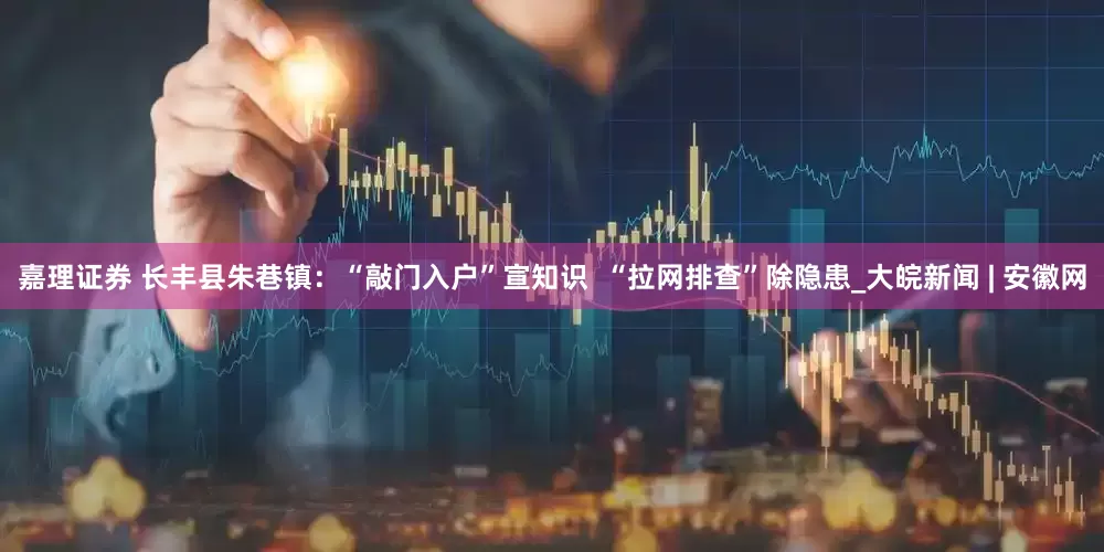 嘉理证券 长丰县朱巷镇：“敲门入户”宣知识  “拉网排查”除隐患_大皖新闻 | 安徽网