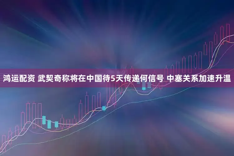 鸿运配资 武契奇称将在中国待5天传递何信号 中塞关系加速升温