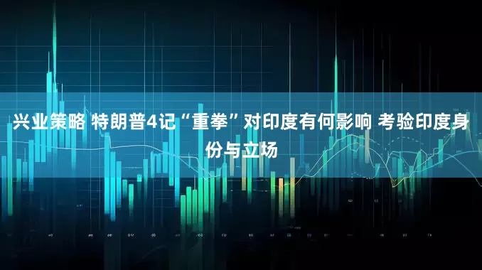 兴业策略 特朗普4记“重拳”对印度有何影响 考验印度身份与立场