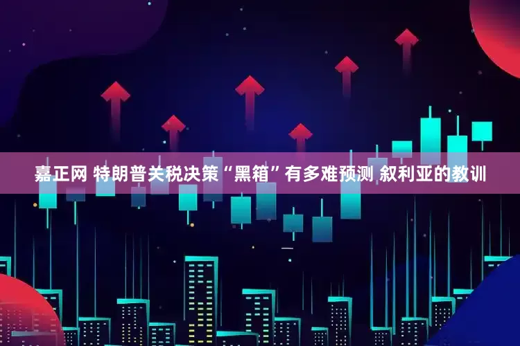 嘉正网 特朗普关税决策“黑箱”有多难预测 叙利亚的教训