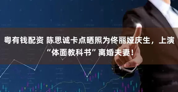 粤有钱配资 陈思诚卡点晒照为佟丽娅庆生，上演“体面教科书”离婚夫妻！