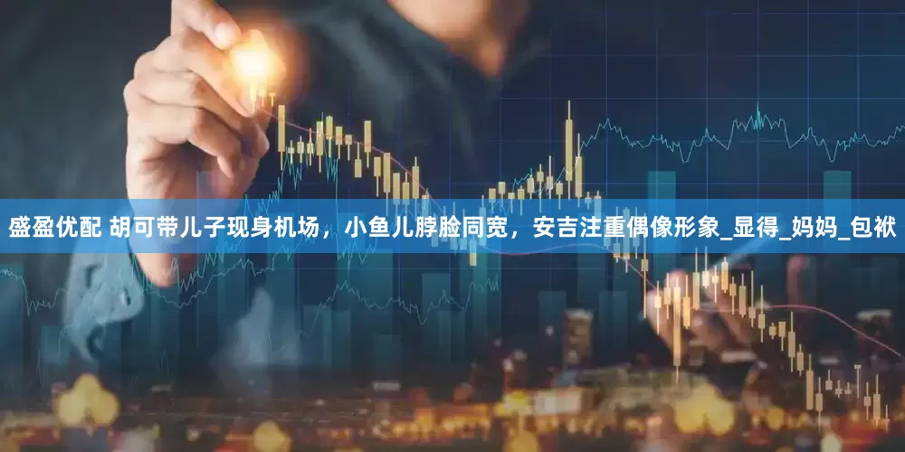 盛盈优配 胡可带儿子现身机场，小鱼儿脖脸同宽，安吉注重偶像形象_显得_妈妈_包袱
