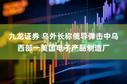 九龙证券 乌外长称俄导弹击中乌西部一美国电子产品制造厂