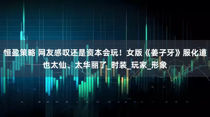 恒盈策略 网友感叹还是资本会玩！女版《姜子牙》服化道也太仙、太华丽了_时装_玩家_形象