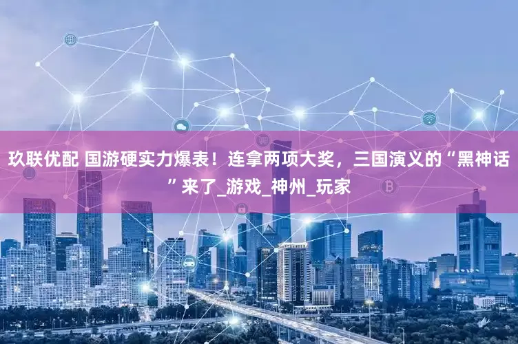 玖联优配 国游硬实力爆表！连拿两项大奖，三国演义的“黑神话”来了_游戏_神州_玩家