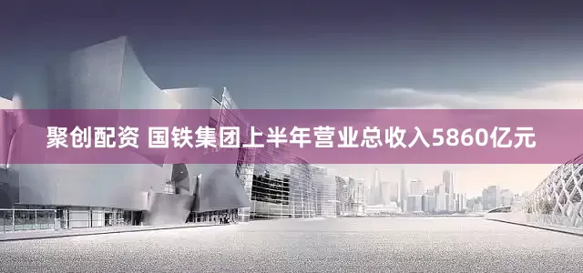 聚创配资 国铁集团上半年营业总收入5860亿元