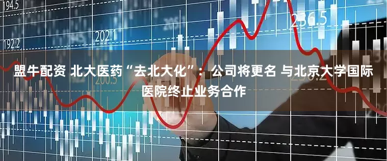 盟牛配资 北大医药“去北大化”：公司将更名 与北京大学国际医院终止业务合作