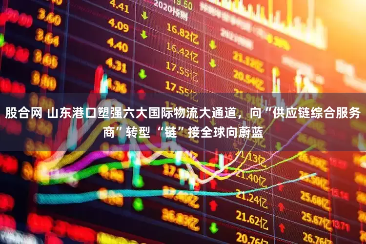 股合网 山东港口塑强六大国际物流大通道，向“供应链综合服务商”转型 “链”接全球向蔚蓝