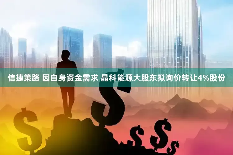 信捷策路 因自身资金需求 晶科能源大股东拟询价转让4%股份