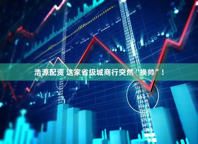 浩源配资 这家省级城商行突然“换帅”！