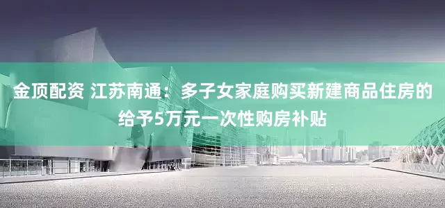 金顶配资 江苏南通：多子女家庭购买新建商品住房的给予5万元一次性购房补贴