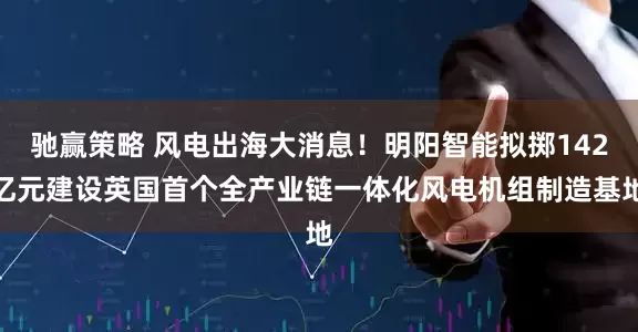 驰赢策略 风电出海大消息！明阳智能拟掷142亿元建设英国首个全产业链一体化风电机组制造基地