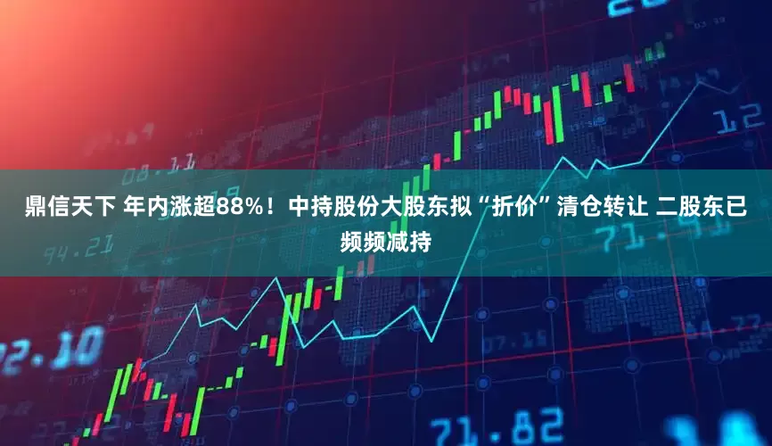 鼎信天下 年内涨超88%！中持股份大股东拟“折价”清仓转让 二股东已频频减持