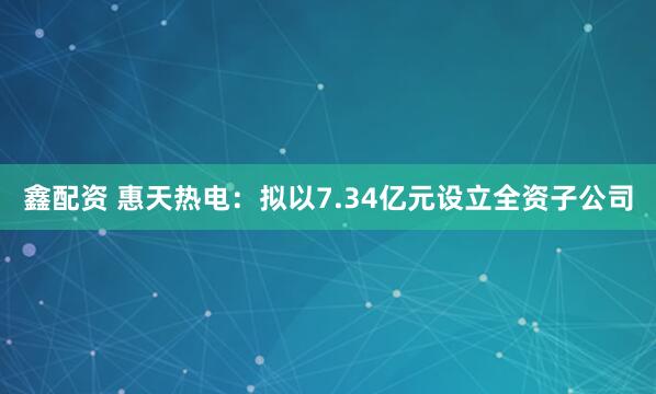 鑫配资 惠天热电：拟以7.34亿元设立全资子公司