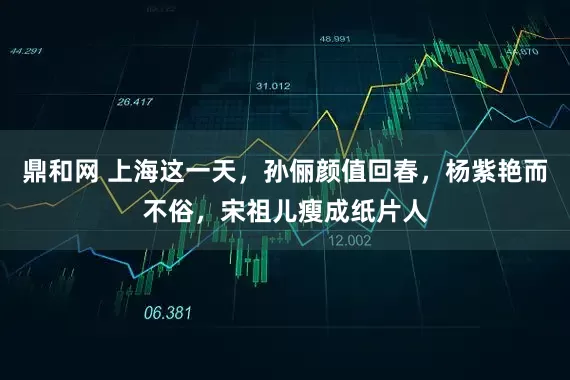 鼎和网 上海这一天，孙俪颜值回春，杨紫艳而不俗，宋祖儿瘦成纸片人