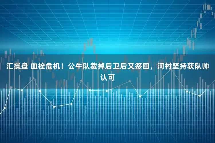 汇操盘 血栓危机！公牛队裁掉后卫后又签回，河村坚持获队帅认可