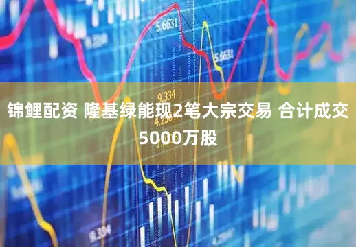锦鲤配资 隆基绿能现2笔大宗交易 合计成交5000万股