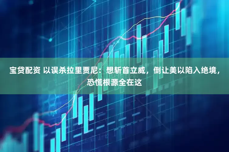 宝贷配资 以误杀拉里贾尼：想斩首立威，倒让美以陷入绝境，恐慌根源全在这